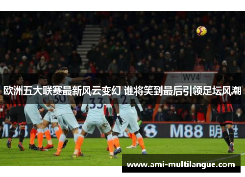 欧洲五大联赛最新风云变幻 谁将笑到最后引领足坛风潮